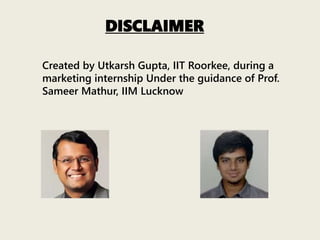 DISCLAIMER
Created by Utkarsh Gupta, IIT Roorkee, during a
marketing internship Under the guidance of Prof.
Sameer Mathur, IIM Lucknow
 