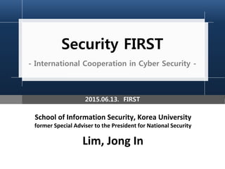 Security FIRST
- International Cooperation in Cyber Security -
School of Information Security, Korea University
former Special Adviser to the President for National Security
Lim, Jong In
2015.06.13. FIRST
 