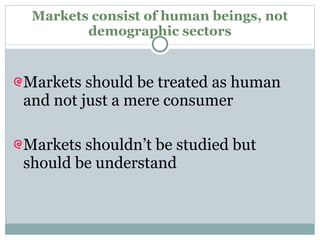 Markets consist of human beings, not demographic sectors Markets should be treated as human and not just a mere consumer Markets shouldn’t be studied but should be understand 