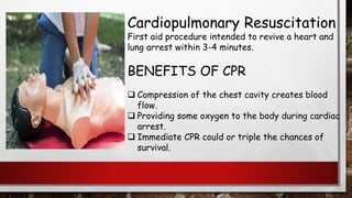 Cardiopulmonary Resuscitation
First aid procedure intended to revive a heart and
lung arrest within 3-4 minutes.
BENEFITS OF CPR
❑ Compression of the chest cavity creates blood
flow.
❑ Providing some oxygen to the body during cardiac
arrest.
❑ Immediate CPR could or triple the chances of
survival.
 