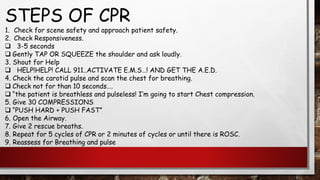 STEPS OF CPR
1. Check for scene safety and approach patient safety.
2. Check Responsiveness.
❑ 3-5 seconds
❑ Gently TAP OR SQUEEZE the shoulder and ask loudly.
3. Shout for Help
❑ HELP!HELP! CALL 911..ACTIVATE E.M.S…! AND GET THE A.E.D.
4. Check the carotid pulse and scan the chest for breathing.
❑ Check not for than 10 seconds….
❑ “the patient is breathless and pulseless! I’m going to start Chest compression.
5. Give 30 COMPRESSIONS
❑ “PUSH HARD + PUSH FAST”
6. Open the Airway.
7. Give 2 rescue breaths.
8. Repeat for 5 cycles of CPR or 2 minutes of cycles or until there is ROSC.
9. Reassess for Breathing and pulse
 