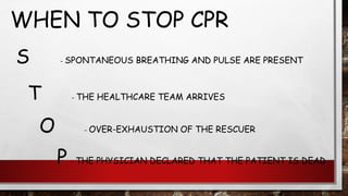 WHEN TO STOP CPR
S - SPONTANEOUS BREATHING AND PULSE ARE PRESENT
T - THE HEALTHCARE TEAM ARRIVES
O - OVER-EXHAUSTION OF THE RESCUER
P - THE PHYSICIAN DECLARED THAT THE PATIENT IS DEAD
 