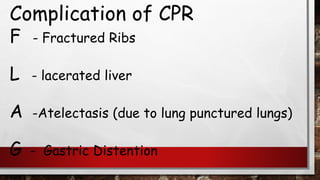 Complication of CPR
F - Fractured Ribs
L - lacerated liver
A -Atelectasis (due to lung punctured lungs)
G - Gastric Distention
 