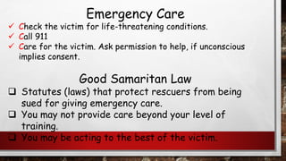 Emergency Care
✓ Check the victim for life-threatening conditions.
✓ Call 911
✓ Care for the victim. Ask permission to help, if unconscious
implies consent.
Good Samaritan Law
❑ Statutes (laws) that protect rescuers from being
sued for giving emergency care.
❑ You may not provide care beyond your level of
training.
❑ You may be acting to the best of the victim.
 