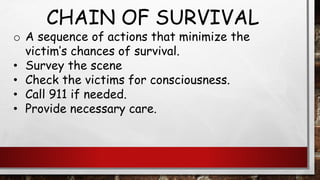 CHAIN OF SURVIVAL
o A sequence of actions that minimize the
victim’s chances of survival.
• Survey the scene
• Check the victims for consciousness.
• Call 911 if needed.
• Provide necessary care.
 