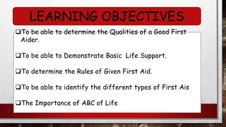 LEARNING OBJECTIVES
❑To be able to determine the Qualities of a Good First
Aider.
❑To be able to Demonstrate Basic Life Support.
❑To determine the Rules of Given First Aid.
❑To be able to identify the different types of First Ais
❑The Importance of ABC of Life
 