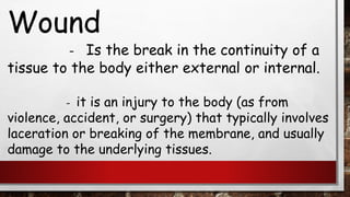 Wound
– Is the break in the continuity of a
tissue to the body either external or internal.
- it is an injury to the body (as from
violence, accident, or surgery) that typically involves
laceration or breaking of the membrane, and usually
damage to the underlying tissues.
 