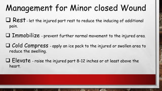 Management for Minor closed Wound
❑ Rest– let the injured part rest to reduce the inducing of additional
pain.
❑ Immobilize – prevent further normal movement to the injured area.
❑ Cold Compress – apply an ice pack to the injured or swollen area to
reduce the swelling.
❑ Elevate – raise the injured part 8-12 inches or at least above the
heart.
 