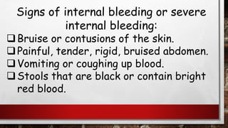 Signs of internal bleeding or severe
internal bleeding:
❑Bruise or contusions of the skin.
❑Painful, tender, rigid, bruised abdomen.
❑Vomiting or coughing up blood.
❑Stools that are black or contain bright
red blood.
 