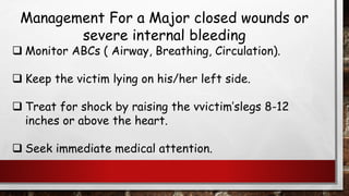 Management For a Major closed wounds or
severe internal bleeding
❑ Monitor ABCs ( Airway, Breathing, Circulation).
❑ Keep the victim lying on his/her left side.
❑ Treat for shock by raising the vvictim’slegs 8-12
inches or above the heart.
❑ Seek immediate medical attention.
 