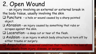 2. Open Wound
- an injury involving an external or external break in
the body tissue, usually involving the skin.
❑ Puncture – a hole or wound caused by a sharp pointed
object.
❑ Abrasion – an injury caused by something that rubs or
scrapes against the skin.
❑ Laceration – a deep cut or tear of the flesh.
❑ Avulsion – is an injury in which body structure is torn off by
either trauma or surgery.
❑ Amputation – acquired condition that results in the loss of
limb usually from injury, disease, or surgery.
 