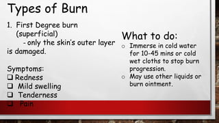 Types of Burn
1. First Degree burn
(superficial)
– only the skin’s outer layer
is damaged.
Symptoms:
❑ Redness
❑ Mild swelling
❑ Tenderness
❑ Pain
What to do:
o Immerse in cold water
for 10-45 mins or cold
wet cloths to stop burn
progression.
o May use other liquids or
burn ointment.
 