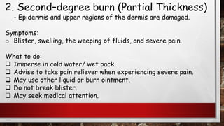 2. Second–degree burn (Partial Thickness)
- Epidermis and upper regions of the dermis are damaged.
Symptoms:
o Blister, swelling, the weeping of fluids, and severe pain.
What to do:
❑ Immerse in cold water/ wet pack
❑ Advise to take pain reliever when experiencing severe pain.
❑ May use other liquid or burn ointment.
❑ Do not break blister.
❑ May seek medical attention.
 
