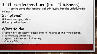 3. Third-degree burn (Full Thickness)
- severe burns that penetrate all skin layers, into the underlying fat
and music.
Symptoms:
❑ Burned area gray-white,
❑ Cherry red, or black
What to do:
o Usually not necessary to apply cold to the area of the third degree.
o Do not apply ointments.
o Apply sterile, non-stick dressing.
o Check ABC’s
o Musk seeks medical attention.
 