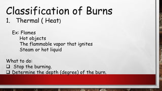Classification of Burns
1. Thermal ( Heat)
Ex: Flames
Hot objects
The flammable vapor that ignites
Steam or hot liquid
What to do:
❑ Stop the burning.
❑ Determine the depth (degree) of the burn.
 