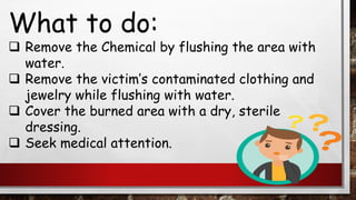 What to do:
❑ Remove the Chemical by flushing the area with
water.
❑ Remove the victim’s contaminated clothing and
jewelry while flushing with water.
❑ Cover the burned area with a dry, sterile
dressing.
❑ Seek medical attention.
 