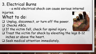 3. Electrical Burns
- a mild electrical shock can cause serious internal
injuries.
What to do:
❑ Unplug, disconnect, or turn off the power.
❑ Checks ABCs.
❑ If the victim fell, check for spinal injury.
❑ Treat the victim for shock by elevating the legs 8-12
inches or above the heart.
❑ Seek medical attention immediately.
 