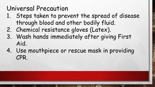 Universal Precaution
1. Steps taken to prevent the spread of disease
through blood and other bodily fluid.
2. Chemical resistance gloves (Latex).
3. Wash hands immediately after giving First
Aid.
4. Use mouthpiece or rescue mask in providing
CPR.
 