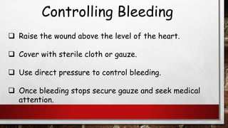 Controlling Bleeding
❑ Raise the wound above the level of the heart.
❑ Cover with sterile cloth or gauze.
❑ Use direct pressure to control bleeding.
❑ Once bleeding stops secure gauze and seek medical
attention.
 