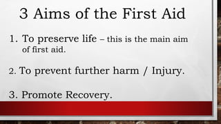 3 Aims of the First Aid
1. To preserve life – this is the main aim
of first aid.
2. To prevent further harm / Injury.
3. Promote Recovery.
 