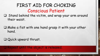 FIRST AID FOR CHOKING
Conscious Patient
❑ Stand behind the victim, and wrap your arm around
their waist.
❑ Make a fist with one hand grasp it with your other
hand.
❑ Quick upward thrust.
❑ Repeat until the object is released.
 