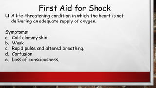 First Aid for Shock
❑ A life-threatening condition in which the heart is not
delivering an adequate supply of oxygen.
Symptoms:
a. Cold clammy skin
b. Weak
c. Rapid pulse and altered breathing.
d. Confusion
e. Loss of consciousness.
 