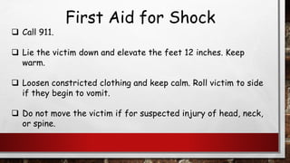 First Aid for Shock
❑ Call 911.
❑ Lie the victim down and elevate the feet 12 inches. Keep
warm.
❑ Loosen constricted clothing and keep calm. Roll victim to side
if they begin to vomit.
❑ Do not move the victim if for suspected injury of head, neck,
or spine.
 