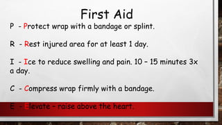 First Aid
P - Protect wrap with a bandage or splint.
R - Rest injured area for at least 1 day.
I - Ice to reduce swelling and pain. 10 – 15 minutes 3x
a day.
C - Compress wrap firmly with a bandage.
E - Elevate – raise above the heart.
 