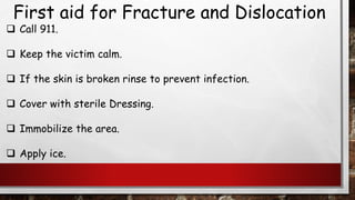 First aid for Fracture and Dislocation
❑ Call 911.
❑ Keep the victim calm.
❑ If the skin is broken rinse to prevent infection.
❑ Cover with sterile Dressing.
❑ Immobilize the area.
❑ Apply ice.
 