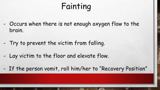 Fainting
- Occurs when there is not enough oxygen flow to the
brain.
- Try to prevent the victim from falling.
- Lay victim to the floor and elevate flow.
- If the person vomit, roll him/her to “Recovery Position”
 