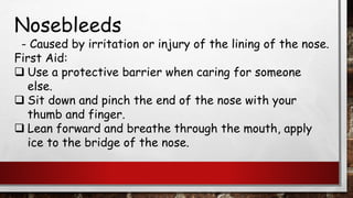 Nosebleeds
- Caused by irritation or injury of the lining of the nose.
First Aid:
❑ Use a protective barrier when caring for someone
else.
❑ Sit down and pinch the end of the nose with your
thumb and finger.
❑ Lean forward and breathe through the mouth, apply
ice to the bridge of the nose.
 