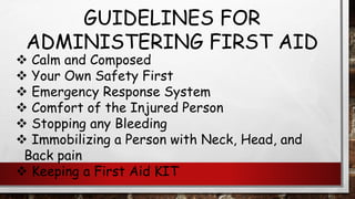 GUIDELINES FOR
ADMINISTERING FIRST AID
❖ Calm and Composed
❖ Your Own Safety First
❖ Emergency Response System
❖ Comfort of the Injured Person
❖ Stopping any Bleeding
❖ Immobilizing a Person with Neck, Head, and
Back pain
❖ Keeping a First Aid KIT
 