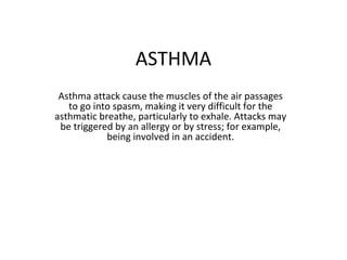 ASTHMA
Asthma attack cause the muscles of the air passages
to go into spasm, making it very difficult for the
asthmatic breathe, particularly to exhale. Attacks may
be triggered by an allergy or by stress; for example,
being involved in an accident.
 