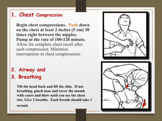 1. Chest Compression
Begin chest compressions. Push down
on the chest at least 2 inches (5 cm) 30
times right between the nipples.
Pump at the rate of 100-120 minute.
Allow for complete chest recoil after
each compression. Minimize
interruptions in chest compressions.
2. Airway and
3. Breathing
Tilt the head back and lift the chin. If not
breathing, pinch nose and cover the mouth
with yours and blow until you see the chest
rise. Give 2 breaths. Each breath should take 1
second.
 