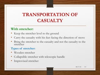 TRANSPORTATION OF
CASUALTY
With stretcher:
• Keep the stretcher level to the ground
• Carry the casualty with his feet facing the direction of move
• Bring the stretcher to the casualty and not the casualty to the
stretcher
Types of stretcher:
• Wooden stretcher
• Collapsible stretcher with telescopic handle
• Improvised stretcher
08/17/18 111
 