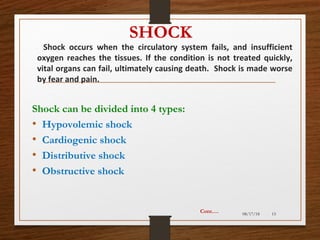 SHOCK
Shock occurs when the circulatory system fails, and insufficient
oxygen reaches the tissues. If the condition is not treated quickly,
vital organs can fail, ultimately causing death. Shock is made worse
by fear and pain.
08/17/18 15
Shock can be divided into 4 types:
• Hypovolemic shock
• Cardiogenic shock
• Distributive shock
• Obstructive shock
Cont.…
 