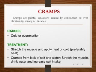 CRAMPS
Cramps are painful sensations caused by contraction or over
shortening, usually of muscles.
08/17/18 18
CAUSES:
• Cold or overexertion
TREATMENT:
• Stretch the muscle and apply heat or cold (preferably
heat)
• Cramps from lack of salt and water: Stretch the muscle,
drink water and increase salt intake
 