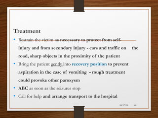 Treatment
• Restrain the victim as necessary to protect from self-
injury and from secondary injury - cars and traffic on the
road, sharp objects in the proximity of the patient
• Bring the patient gently into recovery position to prevent
aspiration in the case of vomiting - rough treatment
could provoke other paroxysm
• ABC as soon as the seizures stop
• Call for help and arrange transport to the hospital
08/17/18 60
 