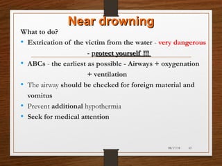 Near drowningNear drowning
What to do?
• Extrication of the victim from the water - very dangerous
- protect yourself !!!rotect yourself !!!
• ABCs - the earliest as possible - Airways + oxygenation
+ ventilation
• The airway should be checked for foreign material and
vomitus
• Prevent additional hypothermia
• Seek for medical attention
08/17/18 62
 