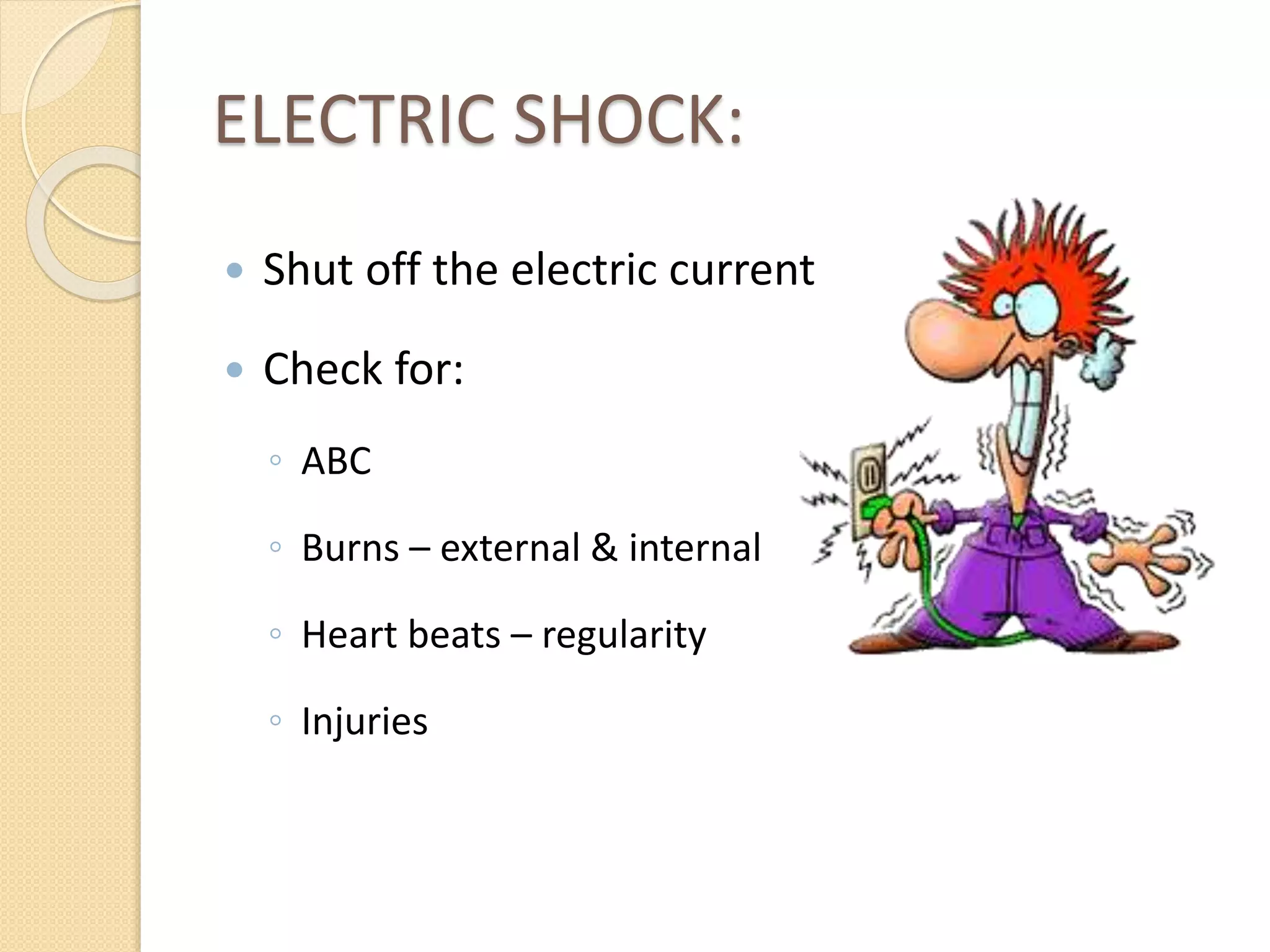 ELECTRIC SHOCK:
 Shut off the electric current
 Check for:
◦ ABC
◦ Burns – external & internal
◦ Heart beats – regularity
◦ Injuries
 