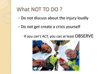 What NOT TO DO ?
 Do not discuss about the injury loudly
 Do not get create a crisis yourself
◦ If you can’t ACT, you can at least OBSERVE
 