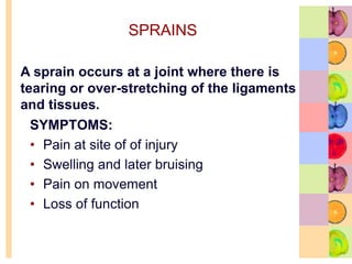 SPRAINS
SYMPTOMS:
• Pain at site of of injury
• Swelling and later bruising
• Pain on movement
• Loss of function
A sprain occurs at a joint where there is
tearing or over-stretching of the ligaments
and tissues.
 