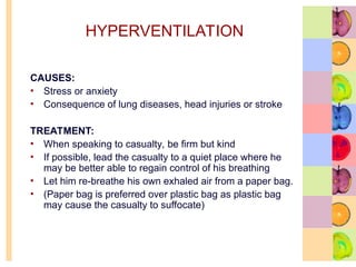 HYPERVENTILATION
CAUSES:
• Stress or anxiety
• Consequence of lung diseases, head injuries or stroke
TREATMENT:
• When speaking to casualty, be firm but kind
• If possible, lead the casualty to a quiet place where he
may be better able to regain control of his breathing
• Let him re-breathe his own exhaled air from a paper bag.
• (Paper bag is preferred over plastic bag as plastic bag
may cause the casualty to suffocate)
 