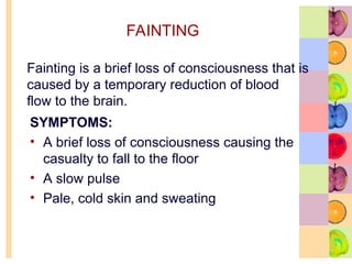 FAINTING
SYMPTOMS:
• A brief loss of consciousness causing the
casualty to fall to the floor
• A slow pulse
• Pale, cold skin and sweating
Fainting is a brief loss of consciousness that is
caused by a temporary reduction of blood
flow to the brain.
 