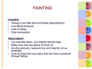 FAINTING
CAUSES:
• Taking in too little food and fluids (dehydration)
• Low blood pressure
• Lack of sleep
• Over exhaustion
TREATMENT:
• Lay casualty down, and slightly elevate legs
• Make sure she has plenty of fresh air
• As she recovers, reassure her and help her sit up
gradually
• Look for and treat any injury that has been sustained
through falling
 
