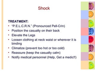 Shock
TREATMENT:
• “P.E.L.C.R.N.” (Pronounced Pell-Crin)
• Position the casualty on their back
• Elevate the Legs
• Loosen clothing at neck waist or wherever it is
binding
• Climatize (prevent too hot or too cold)
• Reassure (keep the casualty calm)
• Notify medical personnel (Help, Get a medic!!)
 