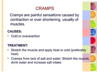 CRAMPS
Cramps are painful sensations caused by
contraction or over shortening, usually of
muscles.
CAUSES:
• Cold or overexertion
TREATMENT:
• Stretch the muscle and apply heat or cold (preferably
heat)
• Cramps from lack of salt and water: Stretch the muscle,
drink water and increase salt intake
 