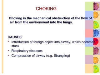 Choking is the mechanical obstruction of the flow of
air from the environment into the lungs.
CAUSES:
• Introduction of foreign object into airway, which becomes
stuck
• Respiratory diseases
• Compression of airway (e.g. Strangling)
CHOKING
 