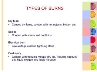 TYPES OF BURNS
Dry burn
• Caused by flame, contact with hot objects, friction etc.
Scalds
• Contact with steam and hot fluids
Electrical burn
• Low-voltage current, lightning strike
Cold injury
• Contact with freezing metals, dry ice, freezing vapours
e.g. liquid oxygen and liquid nitrogen
 