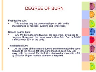 DEGREE OF BURN
First degree burn:
• This involves only the outermost layer of skin and is
characterized by redness, swelling and tenderness.
Second degree burn:
• Any 1% burn affecting layers of the epidermis, giving rise to
rawness, blisters and the presence of a clear fluid. Can be fatal if
it affects over 60% of the body.
Third degree burn:
• All the layers of the skin are burned and there maybe be some
damage to the nerves, fat tissue and muscles. Skin may look
waxy, pale or charred. Purple fluid is observed and no pain is felt
by casualty. Urgent medical attention is required.
 